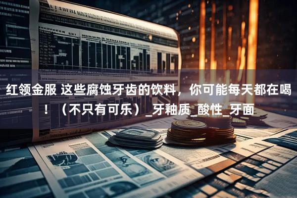 红领金服 这些腐蚀牙齿的饮料，你可能每天都在喝！（不只有可乐）_牙釉质_酸性_牙面