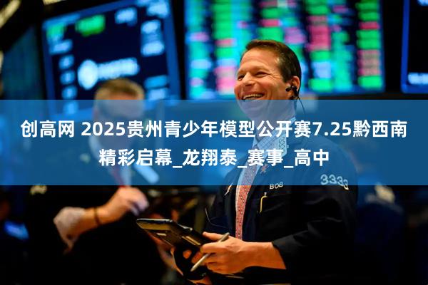 创高网 2025贵州青少年模型公开赛7.25黔西南精彩启幕_龙翔泰_赛事_高中
