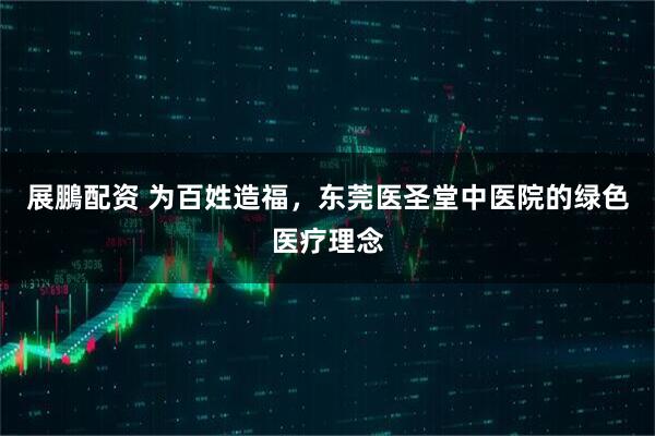 展鵬配资 为百姓造福，东莞医圣堂中医院的绿色医疗理念