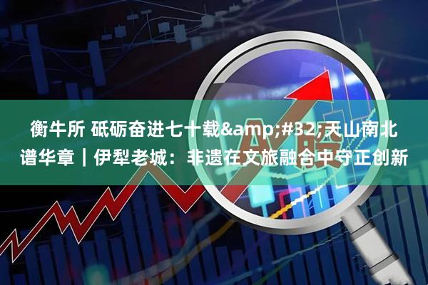 衡牛所 砥砺奋进七十载&#32;天山南北谱华章｜伊犁老城：非遗在文旅融合中守正创新