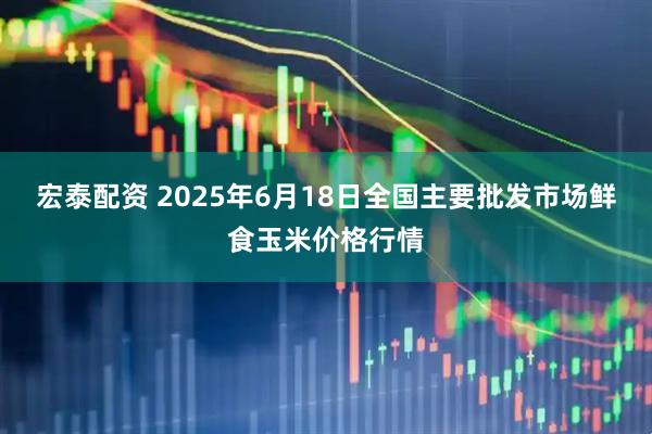 宏泰配资 2025年6月18日全国主要批发市场鲜食玉米价格行情